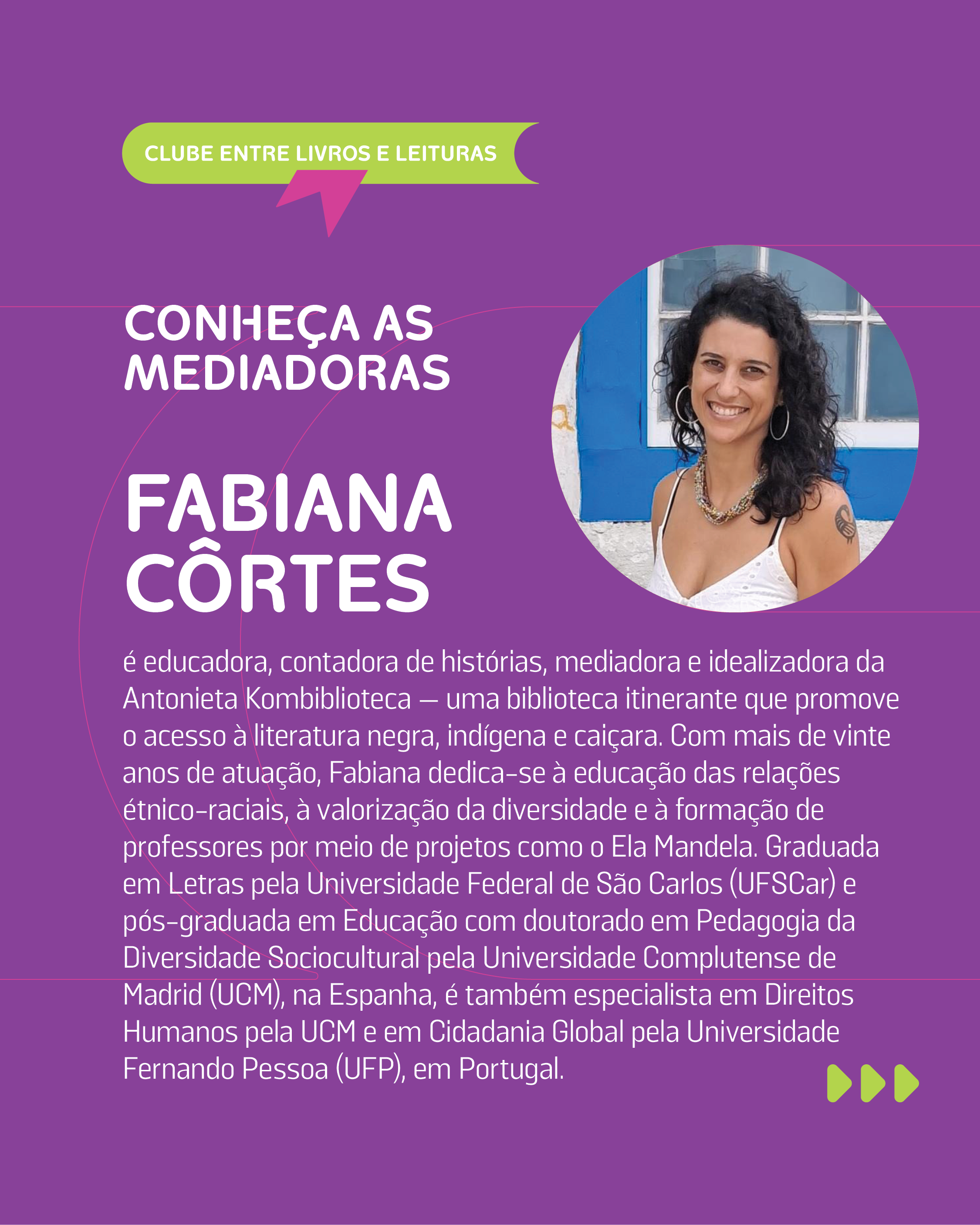 FABIANA C�RTES: � educadora, contadora de hist�rias, mediadora e idealizadora da Antonieta Kombibliteca -- uma biblioteca itinerante que promove o acesso � literatura negra, ind�gena e cai�ara. Com mais de vinte anos de atua��o, Fabiana dedica-se � educa��o das rela��es �tnico-raciais, � valoriza��o da diversidade e � forma��o de professores por meio de projetos como o Ela Mandela. Graduada em Letras pela Universidade Federal de S�o Carlos (UFSCar) e p�s-graduada em Educa��o com doutorado em Pedagogia da Diversidade Sociocultural pela Universidade Complutense de Madrid (UCM), na Espanha, � tamb�m especialista em Direitos Humanos pela UCM e em Cidadania Global pela Universidade Fernando Pessoa (UFP), em Portugal.